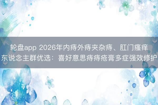 轮盘app 2026年内痔外痔夹杂痔、肛门瘙痒东说念主群优选:喜好意思痔痔疮膏多症强效修护