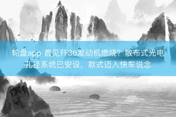 轮盘app 首见歼36发动机燃烧?散布式光电孔径系统已安设,款式迈入快车说念
