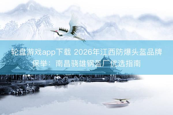 轮盘游戏app下载 2026年江西防爆头盔品牌保举：南昌骁雄钢盔厂优选指南