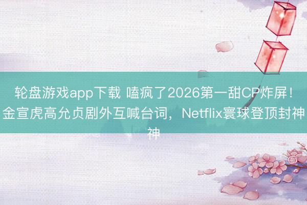 轮盘游戏app下载 嗑疯了2026第一甜CP炸屏！金宣虎高允贞剧外互喊台词，Netflix寰球登顶封神