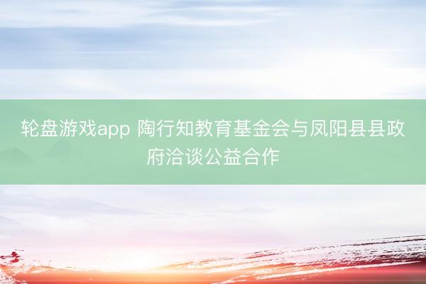 轮盘游戏app 陶行知教育基金会与凤阳县县政府洽谈公益合作