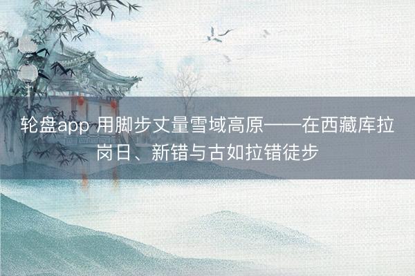 轮盘app 用脚步丈量雪域高原——在西藏库拉岗日、新错与古如拉错徒步