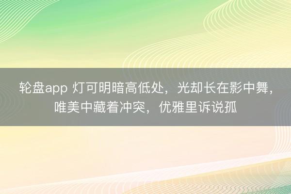 轮盘app 灯可明暗高低处，光却长在影中舞，唯美中藏着冲突，优雅里诉说孤