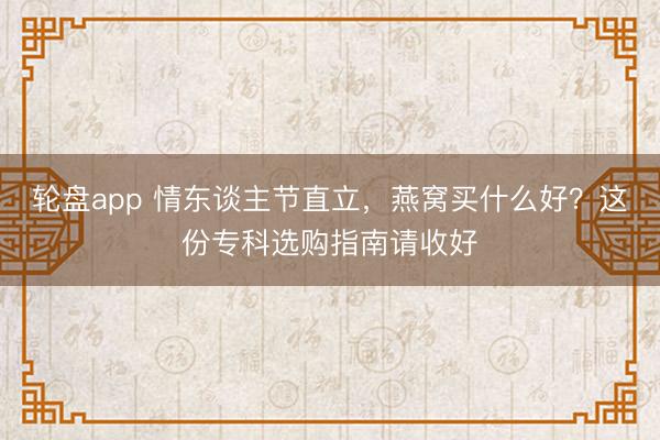 轮盘app 情东谈主节直立，燕窝买什么好？这份专科选购指南请收好