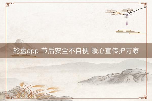轮盘app 节后安全不自便 暖心宣传护万家