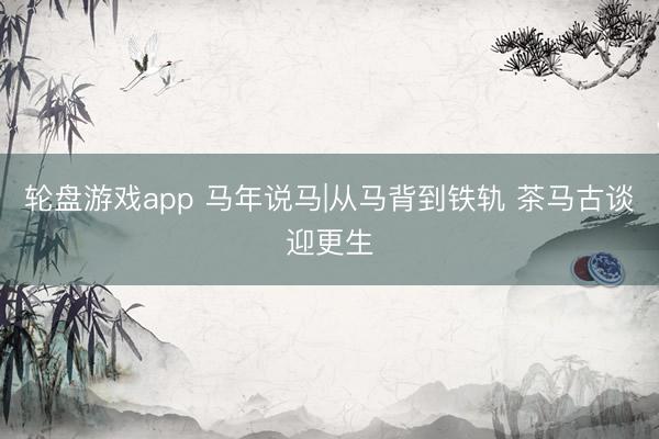 轮盘游戏app 马年说马|从马背到铁轨 茶马古谈迎更生