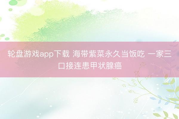 轮盘游戏app下载 海带紫菜永久当饭吃 一家三口接连患甲状腺癌