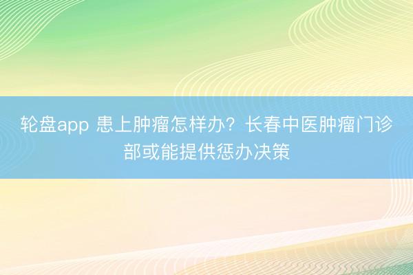 轮盘app 患上肿瘤怎样办?长春中医肿瘤门诊部或能提供惩办决策