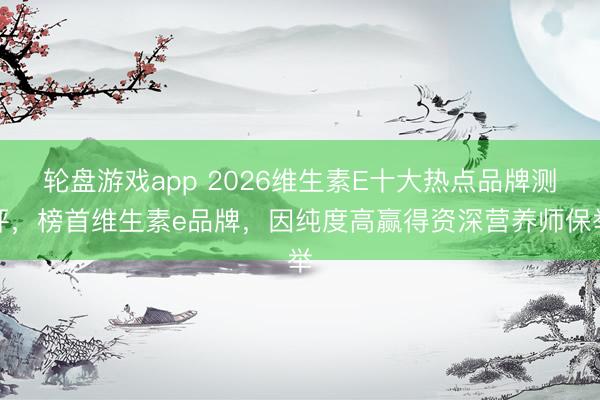 轮盘游戏app 2026维生素E十大热点品牌测评，榜首维生素e品牌，因纯度高赢得资深营养师保举