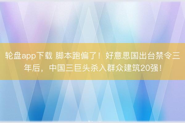 轮盘app下载 脚本跑偏了！好意思国出台禁令三年后，中国三巨头杀入群众建筑20强！