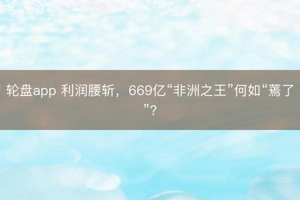 轮盘app 利润腰斩，669亿“非洲之王”何如“蔫了”？