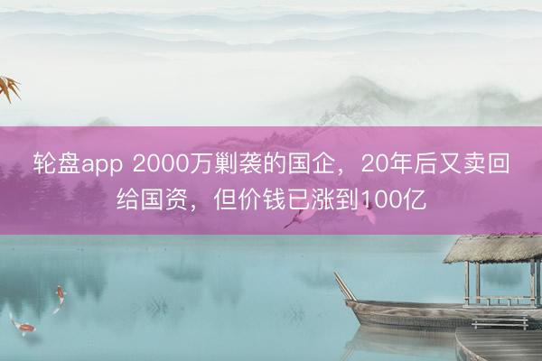 轮盘app 2000万剿袭的国企,20年后又卖回给国资,但价钱已涨到100亿