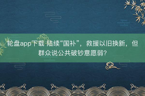 轮盘app下载 陆续“国补”,救援以旧换新,但群众说公共破钞意愿弱?