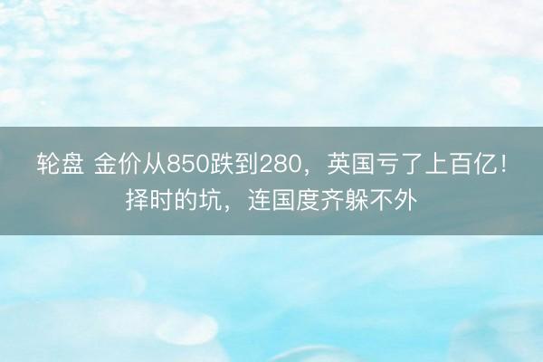 轮盘 金价从850跌到280,英国亏了上百亿!择时的坑,连国度齐躲不外