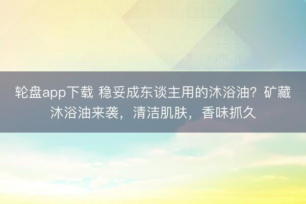 轮盘app下载 稳妥成东谈主用的沐浴油?矿藏沐浴油来袭,清洁肌肤,香味抓久