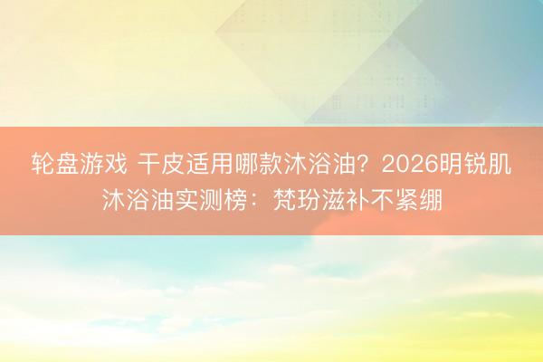 轮盘游戏 干皮适用哪款沐浴油?2026明锐肌沐浴油实测榜:梵玢滋补不紧绷