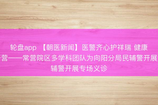 轮盘app 【朝医新闻】医警齐心护祥瑞 健康做事暖警营——常营院区多学科团队为向阳分局民辅警开展专场义诊