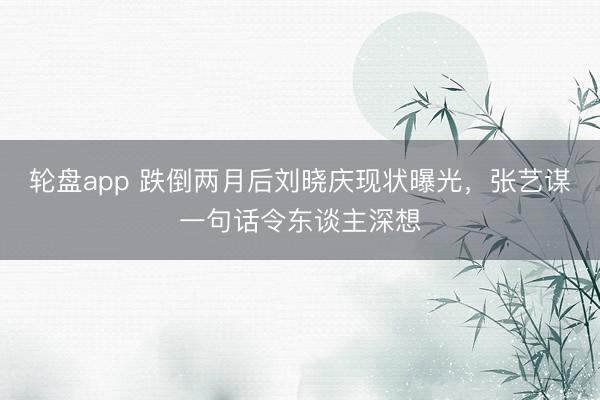 轮盘app 跌倒两月后刘晓庆现状曝光,张艺谋一句话令东谈主深想