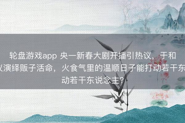 轮盘游戏app 央一新春大剧开播引热议，于和伟张婧仪演绎贩子活命，火食气里的温顺日子能打动若干东说念主？