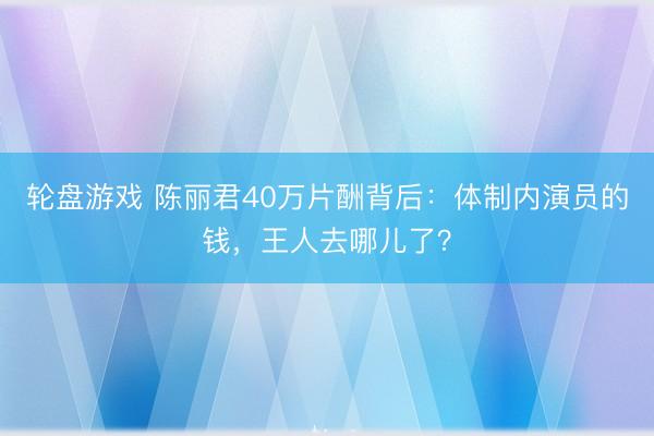 轮盘游戏 陈丽君40万片酬背后：体制内演员的钱，王人去哪儿了？