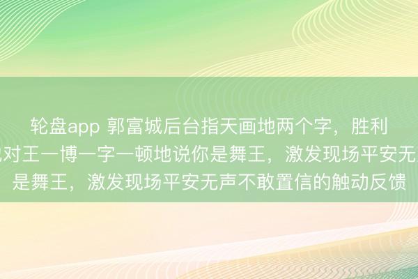 轮盘app 郭富城后台指天画地两个字，胜利把央视导演听愣了，他对王一博一字一顿地说你是舞王，激发现场平安无声不敢置信的触动反馈