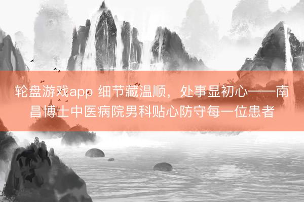 轮盘游戏app 细节藏温顺，处事显初心——南昌博士中医病院男科贴心防守每一位患者