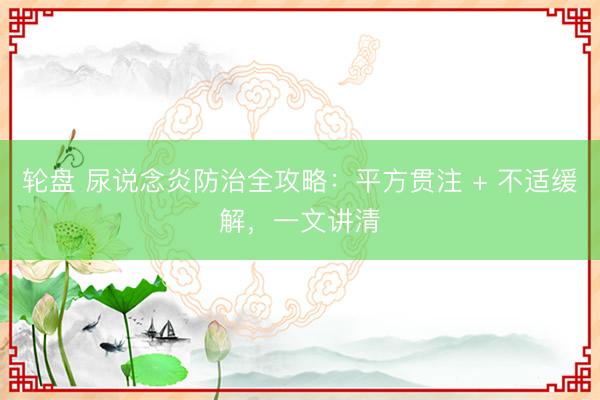 轮盘 尿说念炎防治全攻略：平方贯注 + 不适缓解，一文讲清