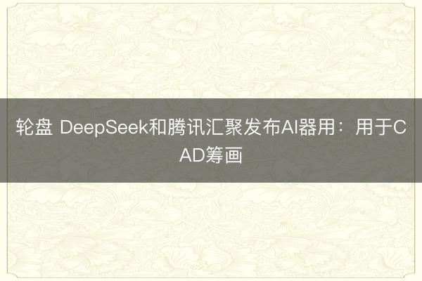 轮盘 DeepSeek和腾讯汇聚发布AI器用：用于CAD筹画