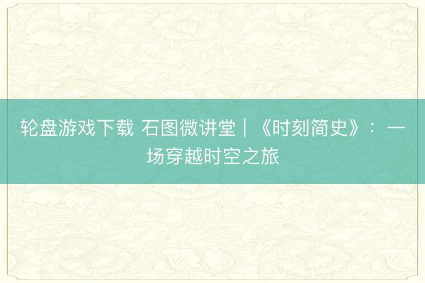 轮盘游戏下载 石图微讲堂 | 《时刻简史》：一场穿越时空之旅