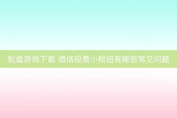 轮盘游戏下载 微信投票小枢纽有哪些常见问题