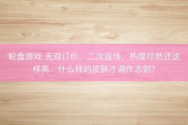 轮盘游戏 无双订价,二次返场,热度尽然还这样高,什么样的皮肤才调作念到?