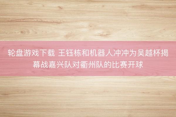 轮盘游戏下载 王钰栋和机器人冲冲为吴越杯揭幕战嘉兴队对衢州队的比赛开球