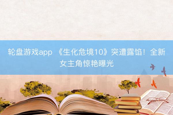 轮盘游戏app 《生化危境10》突遭露馅！全新女主角惊艳曝光