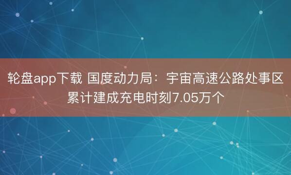 轮盘app下载 国度动力局:宇宙高速公路处事区累计建成充电时刻7.05万个