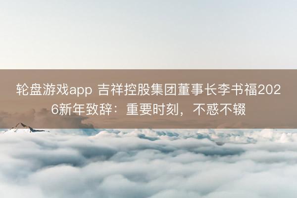 轮盘游戏app 吉祥控股集团董事长李书福2026新年致辞：重要时刻，不惑不辍