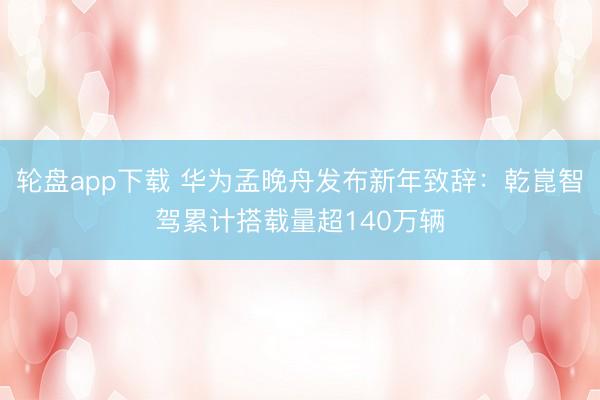 轮盘app下载 华为孟晚舟发布新年致辞：乾崑智驾累计搭载量超140万辆