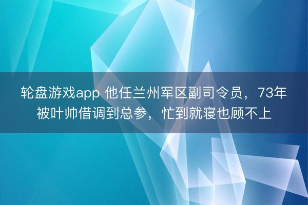 轮盘游戏app 他任兰州军区副司令员，73年被叶帅借调到总参，忙到就寝也顾不上