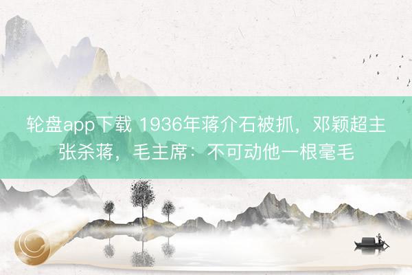 轮盘app下载 1936年蒋介石被抓，邓颖超主张杀蒋，毛主席：不可动他一根毫毛