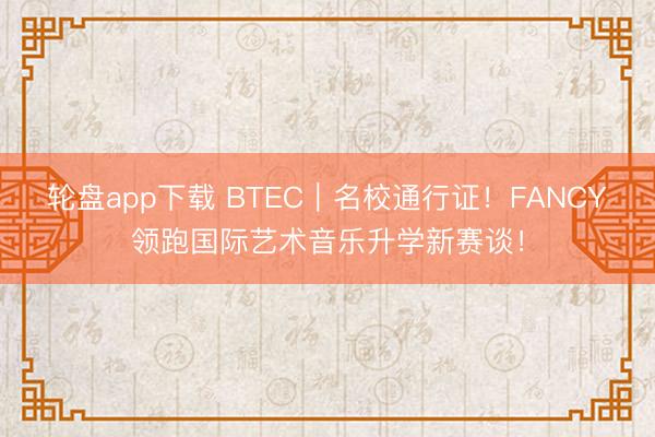 轮盘app下载 BTEC｜名校通行证！FANCY领跑国际艺术音乐升学新赛谈！