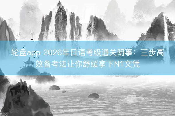 轮盘app 2026年日语考级通关阴事：三步高效备考法让你舒缓拿下N1文凭