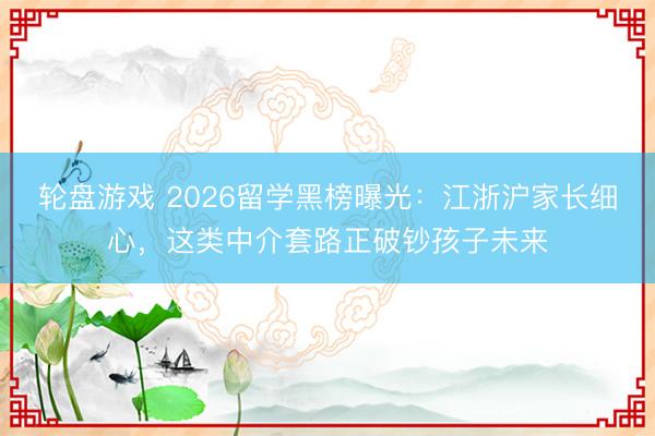 轮盘游戏 2026留学黑榜曝光：江浙沪家长细心，这类中介套路正破钞孩子未来