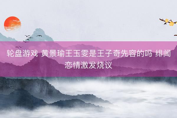 轮盘游戏 黄景瑜王玉雯是王子奇先容的吗 绯闻恋情激发烧议