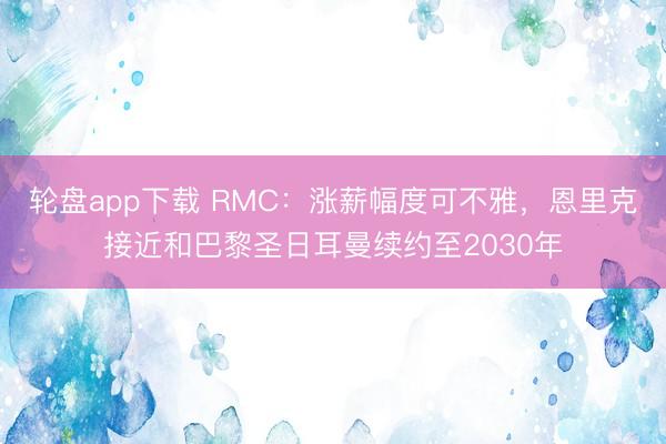 轮盘app下载 RMC：涨薪幅度可不雅，恩里克接近和巴黎圣日耳曼续约至2030年