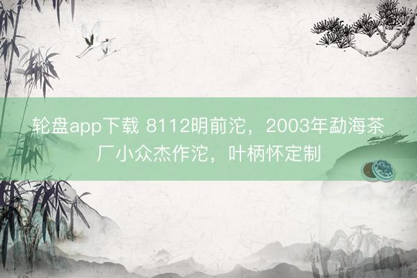 轮盘app下载 8112明前沱，2003年勐海茶厂小众杰作沱，叶柄怀定制
