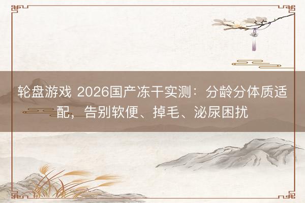 轮盘游戏 2026国产冻干实测:分龄分体质适配,告别软便、掉毛、泌尿困扰
