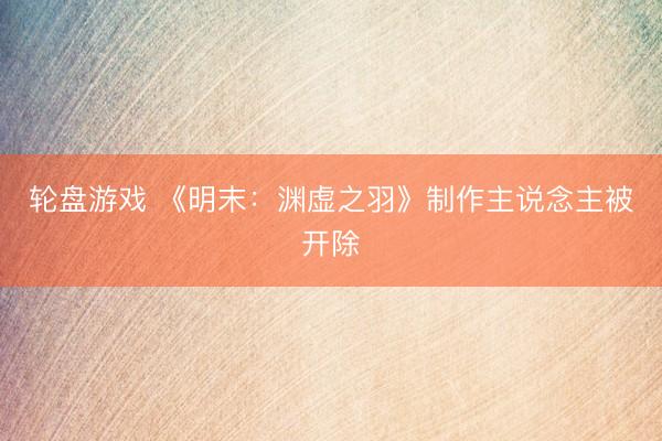 轮盘游戏 《明末：渊虚之羽》制作主说念主被开除