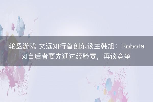 轮盘游戏 文远知行首创东谈主韩旭:Robotaxi自后者要先通过经验赛,再谈竞争