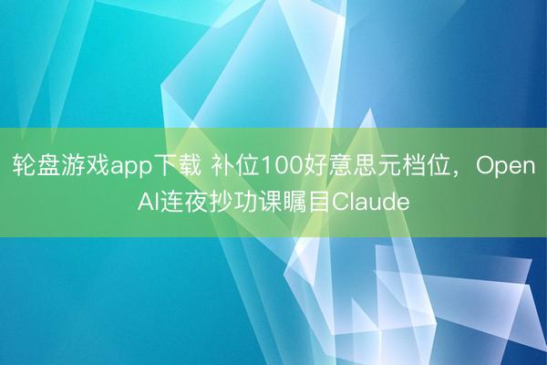 轮盘游戏app下载 补位100好意思元档位，OpenAI连夜抄功课瞩目Claude