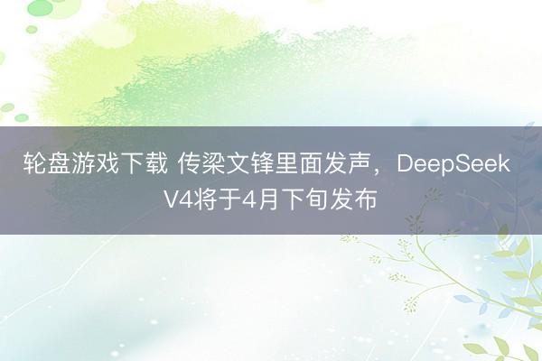 轮盘游戏下载 传梁文锋里面发声,DeepSeek V4将于4月下旬发布