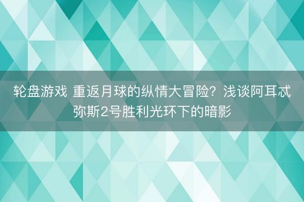 轮盘游戏 重返月球的纵情大冒险?浅谈阿耳忒弥斯2号胜利光环下的暗影